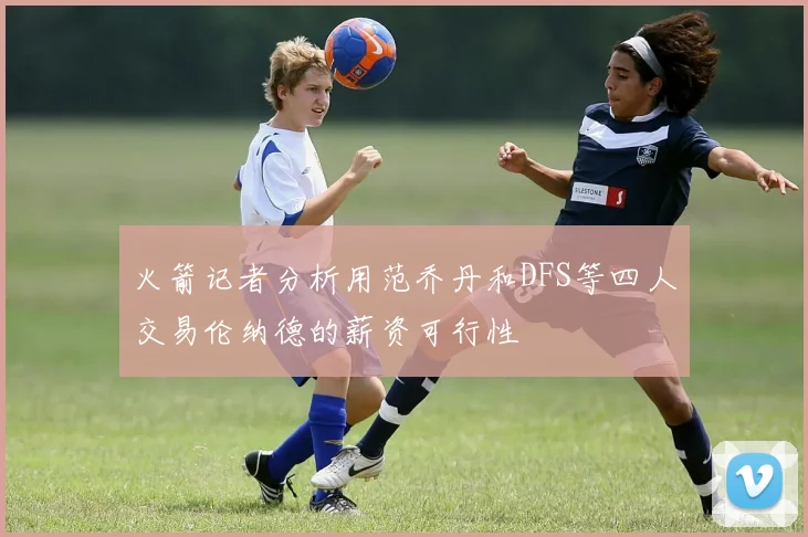 火箭记者分析用范乔丹和DFS等四人交易伦纳德的薪资可行性