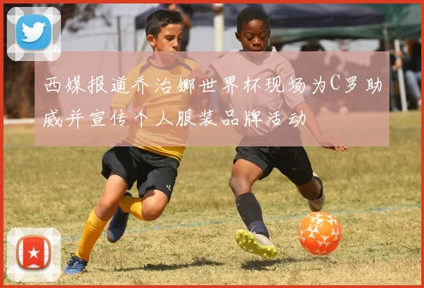 西媒报道乔治娜世界杯现场为C罗助威并宣传个人服装品牌活动