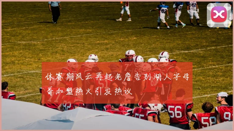 休赛期风云再起老詹告别湖人字母哥加盟热火引发热议