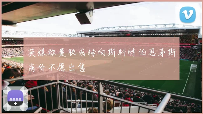 英媒称曼联或转向斯科特伯恩茅斯高价不愿出售