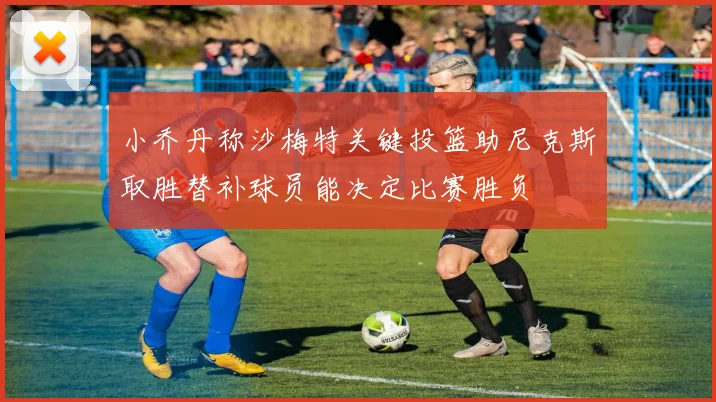 小乔丹称沙梅特关键投篮助尼克斯取胜替补球员能决定比赛胜负