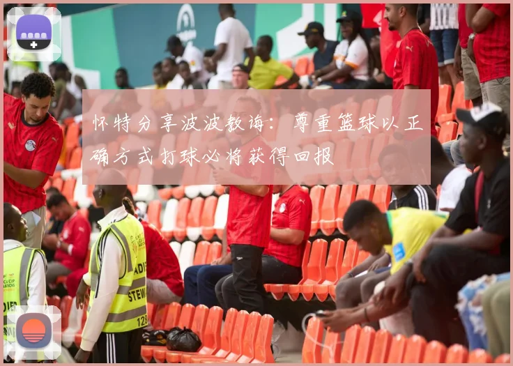 怀特分享波波教诲:尊重篮球以正确方式打球必将获得回报