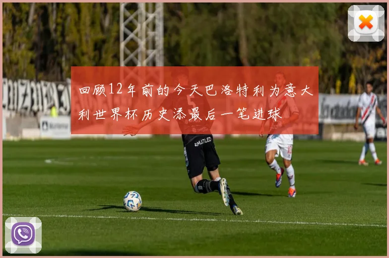 回顾12年前的今天巴洛特利为意大利世界杯历史添最后一笔进球