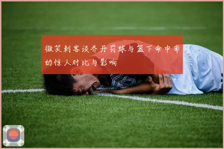 微笑刺客谈乔丹罚球与篮下命中率的惊人对比与影响