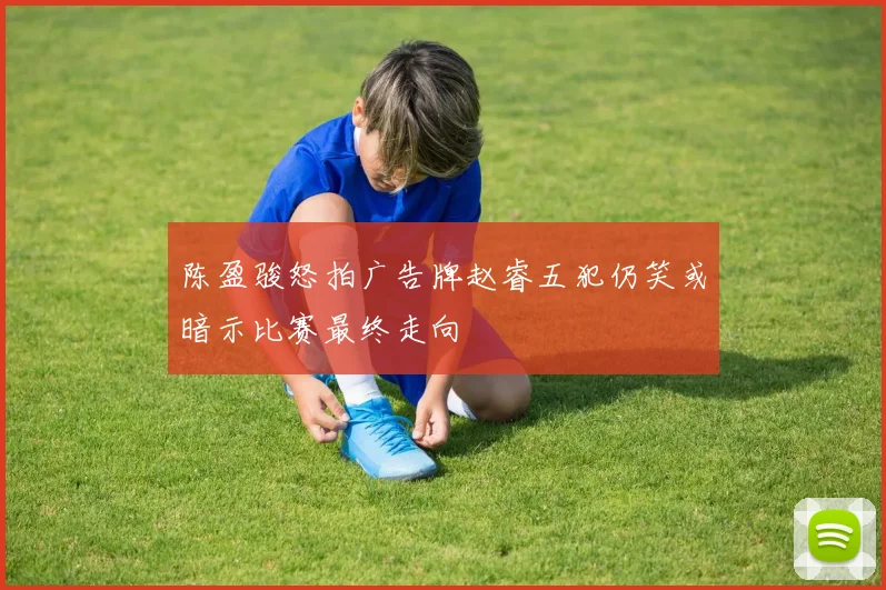 陈盈骏怒拍广告牌赵睿五犯仍笑或暗示比赛最终走向