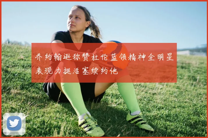 乔约翰逊称赞杜伦蓝领精神全明星表现力挺活塞续约他