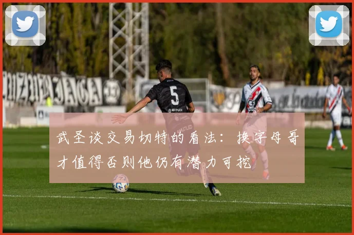 武圣谈交易切特的看法：换字母哥才值得否则他仍有潜力可挖