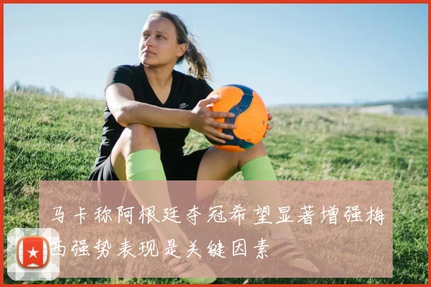 马卡称阿根廷夺冠希望显著增强梅西强势表现是关键因素