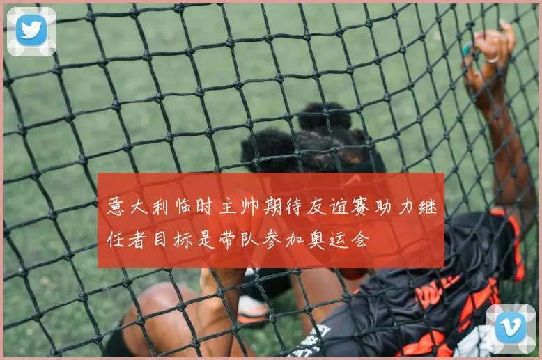 意大利临时主帅期待友谊赛助力继任者目标是带队参加奥运会